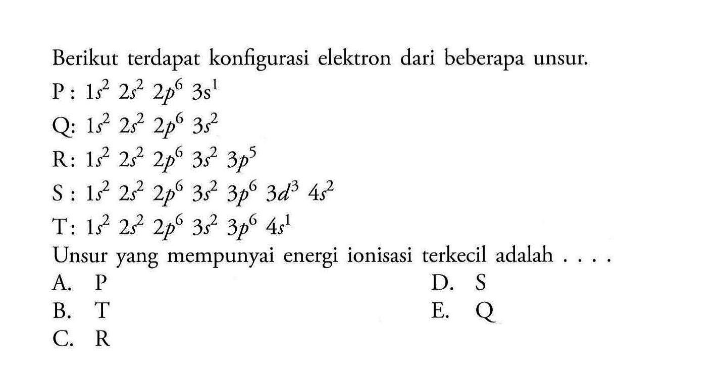 Berikut terdapat konfigurasi elektron dari beberapa unsur.P: 1 s^2 2 s^2 2 p^6 3 s^1 Q: 1 s^2 2 s^2 2 p^6 3 s^2 R: 1 s^2 2 s^2 2 p^6 3 s^2 3 p^5 S: 1 s^2 2 s^2 2 p^6 3 s^2 3 p^6 3 d^3 4 s^2 T: 1 s^2 2 s^2 2 p^6 3 s^2 3 p^6 4 s^1 Unsur yang mempunyai energi ionisasi terkecil adalah ....