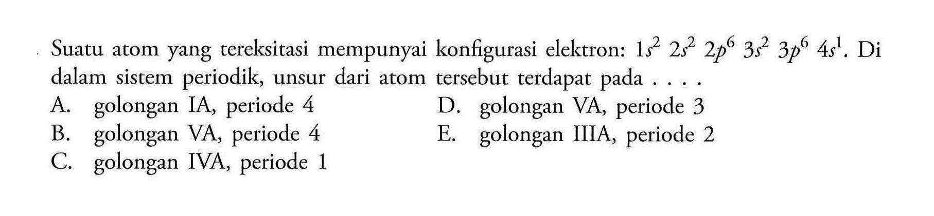 Suatu atom yang tereksitasi mempunyai konfigurasi elektron: 1 s^2 2 s^2 2 p^6 3 s^2 3 p^6 4 s^1. Di dalam  sistem periodik, unsur dari atom tersebut terdapat pada A. golongan IA, periode 4 D. golongan VA, periode 3 B. golongan VA, periode 4 E. golongan IIIA, periode 2 C. golongan IVA, periode 1