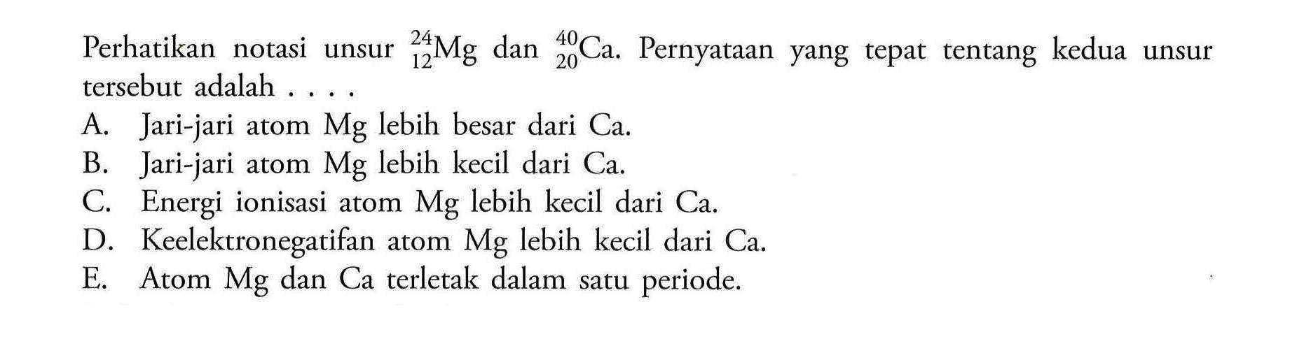 Perhatikan notasi unsur 24 12 Mg dan 40 20 Ca. Pernyataan yang tepat tentang kedua unsur tersebut adalah ....A. Jari-jari atom Mg lebih besar dari Ca. 
B. Jari-jari atom Mg lebih kecil dari Ca. 
C. Energi ionisasi atom Mg lebih kecil dari Ca. 
D. Keelektronegatifan atom Mg lebih kecil dari Ca. 
E. Atom Mg dan Ca terletak dalam satu periode. 