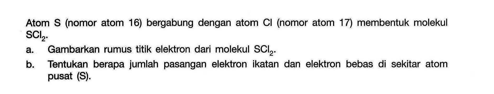 Atom S (nomor atom 16) bergabung dengan atom Cl (nomor atom 17) membentuk molekul SCl2. a. Gambarkan rumus titik elektron dari molekul SCl2. b. Tentukan berapa jumlah pasangan elektron ikatan dan elektron bebas di sekitar atom pusat (S). 