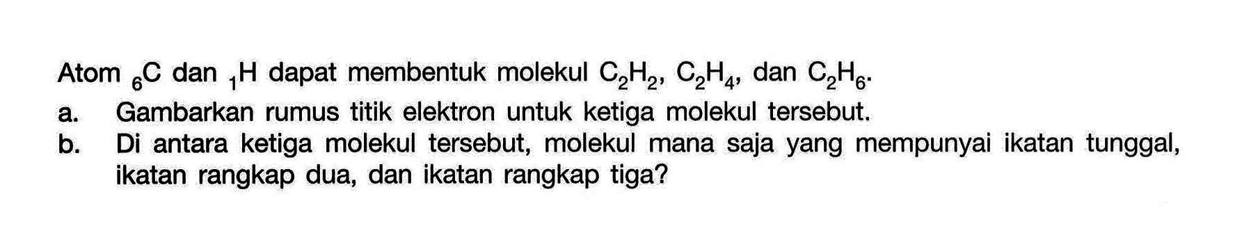 Atom 6C dan 1H dapat membentuk molekul C2H2, C2H4, dan C2H6. a. Gambarkan rumus titik elektron untuk ketiga molekul tersebut. b. Di antara ketiga molekul tersebut, molekul mana saja yang mempunyai ikatan tunggal, ikatan rangkap dua, dan ikatan rangkap tiga?