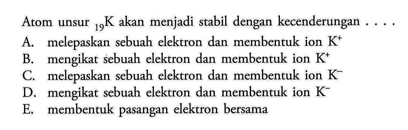 Atom unsur 19 K akan menjadi stabil dengan kecenderungan ... A. melepaskan sebuah elektron dan membentuk ion K^+ B. mengikat sebuah elektron dan membentuk ion K^+ C. melepaskan sebuah elektron dan membentuk ion K^- D. mengikat sebuah elektron dan membentuk ion K^- E. membentuk pasangan elektron bersama