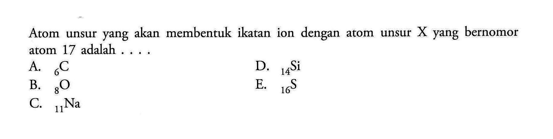 Atom unsur yang akan membentuk ikatan ion dengan atom unsur X yang bernomor atom 17 adalah .... A. 6 C B. 8 O C. 11 Na D. 14 Si E. 16 S 