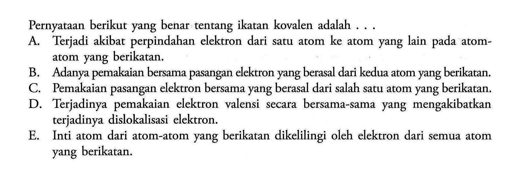 Pernyataan berikut yang benar tentang ikatan kovalen adalah ... A. Terjadi akibat perpindahan elektron dari satu atom ke atom yang lain pada atomatom yang berikatan. B. Adanya pemakaian bersama pasangan elektron yang berasal dari kedua atom yang berikatan. C. Pemakaian pasangan elektron bersama yang berasal dari salah satu atom yang berikatan. D. Terjadinya pemakaian elektron valensi secara bersama-sama yang mengakibatkan terjadinya dislokalisasi elektron. E. Inti atom dari atom-atom yang berikatan dikelilingi oleh elektron dari semua atom yang berikatan. 