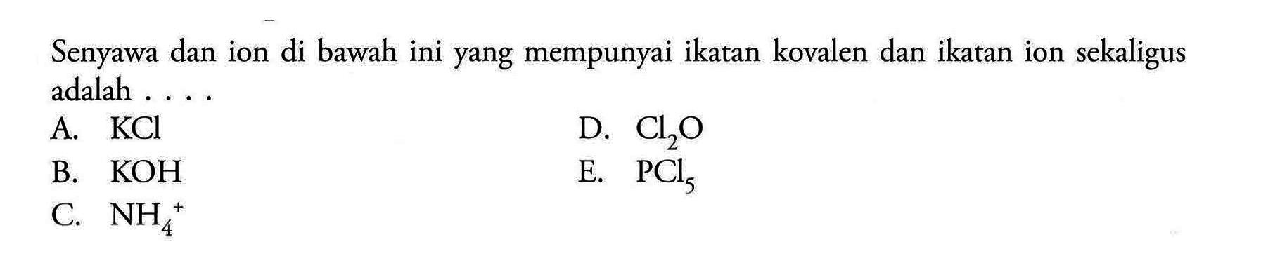 Senyawa dan ion di bawah ini yang mempunyai ikatan kovalen dan ikatan ion sekaligus adalah ....A.  KCl D.  Cl2O B.  KOH E.  PCl5 C.  NH4^+ 