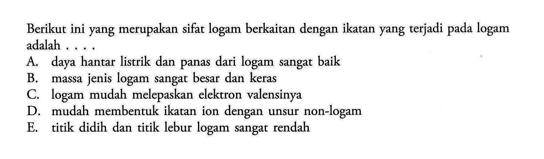 Berikut ini yang merupakan sifat logam berkaitan dengan ikatan yang terjadi pada logam adalah ....A. daya hantar listrik dan panas dari logam sangat baikB. massa jenis logam sangat besar dan kerasC. logam mudah melepaskan elektron valensinyaD. mudah membentuk ikatan ion dengan unsur non-logamE. titik didih dan titik lebur logam sangat rendah 