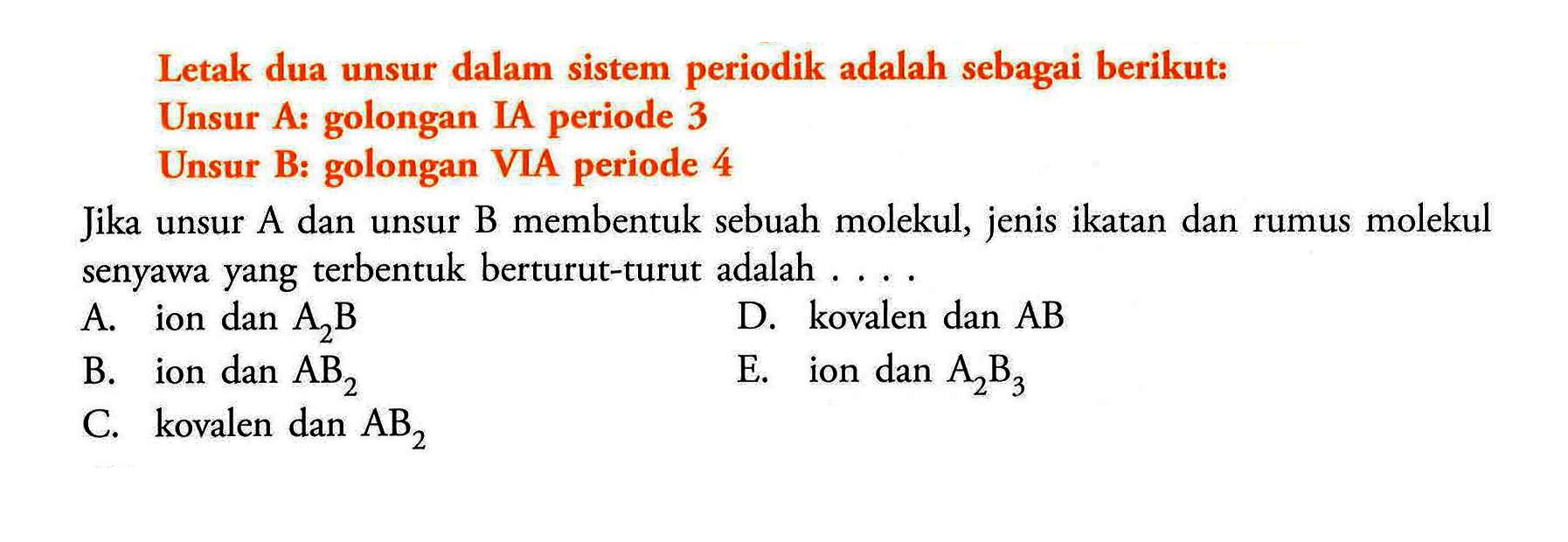 Letak dua unsur dalam sistem periodik adalah sebagai berikut: Unsur A: golongan IA periode 3 Unsur B: golongan VIA periode 4 Jika unsur A dan unsur B membentuk sebuah molekul, jenis ikatan dan rumus molekul senyawa yang terbentuk berturut-turut adalah A. ion dan A2B D. kovalen dan AB B. ion dan AB2 E. ion dan A2B3 C. kovalen dan AB2