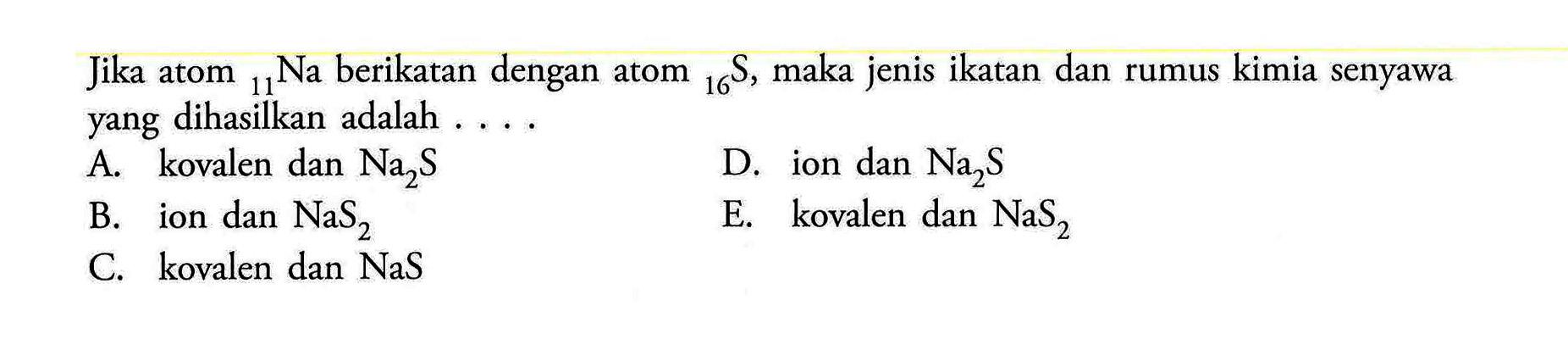 Jika atom 11 Na berikatan dengan atom 16 S, maka jenis ikatan dan rumus kimia senyawa yang dihasilkan adalah 
A. kovalen dan Na2S D. ion dan Na2S B. ion dan NaS2 E. kovalen dan NaS2 C. kovalen dan NaS