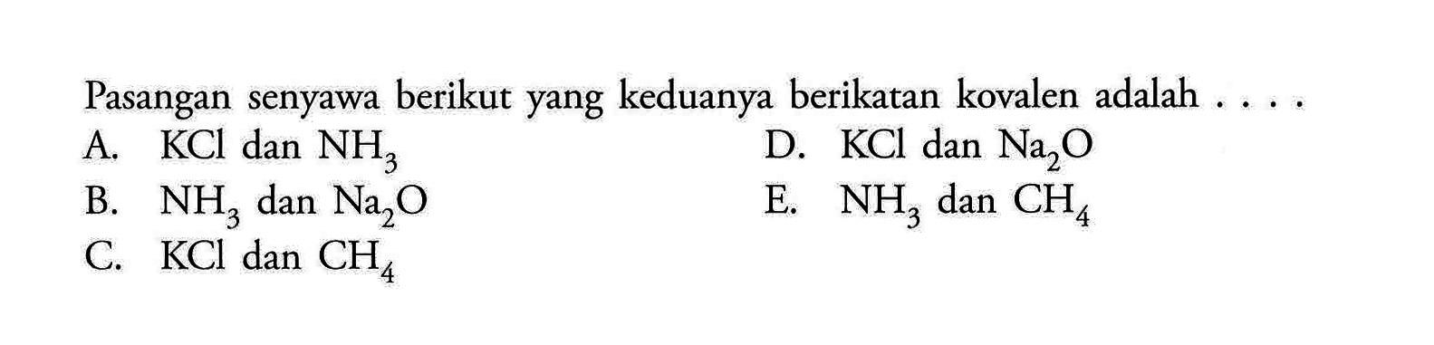 Pasangan senyawa berikut yang keduanya berikatan kovalen adalah . ...A.  KCl  dan  NH3 D.  KCl  dan  Na2 O B.  NH3  dan  Na2 O E.  NH3  dan  CH4 C.  KCl  dan  CH4  