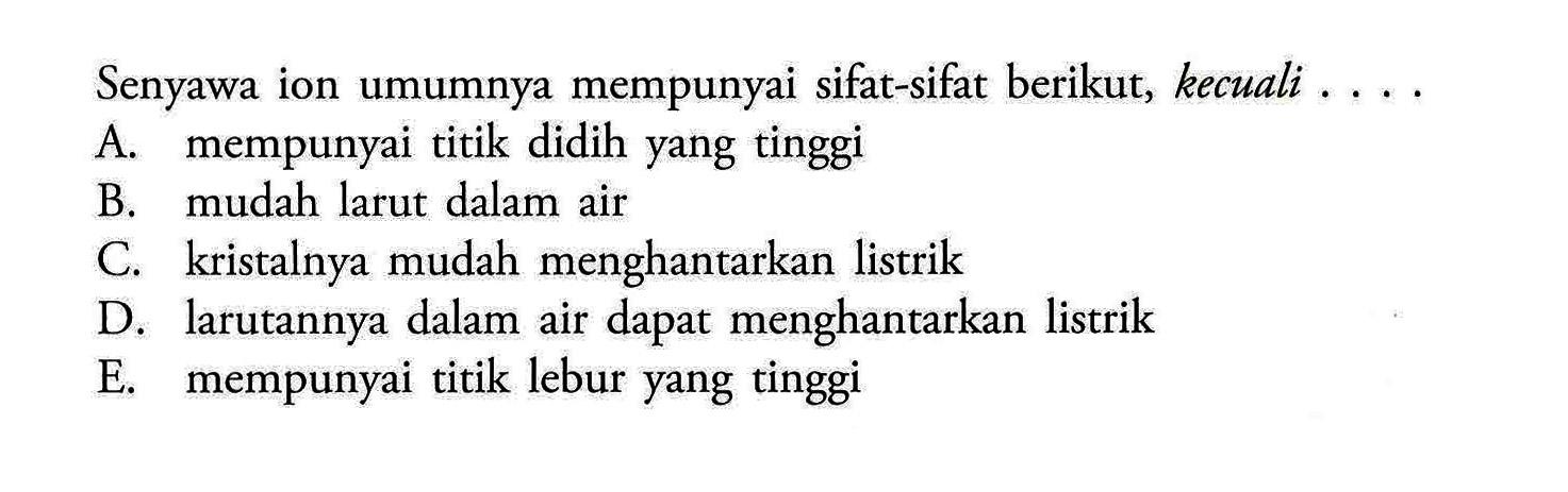 Senyawa ion umumnya mempunyai sifat-sifat berikut, kecuali . ...A. mempunyai titik didih yang tinggi B. mudah larut dalam air C. kristalnya mudah menghantarkan listrik D. larutannya dalam air dapat menghantarkan listrik E. mempunyai titik lebur yang tinggi