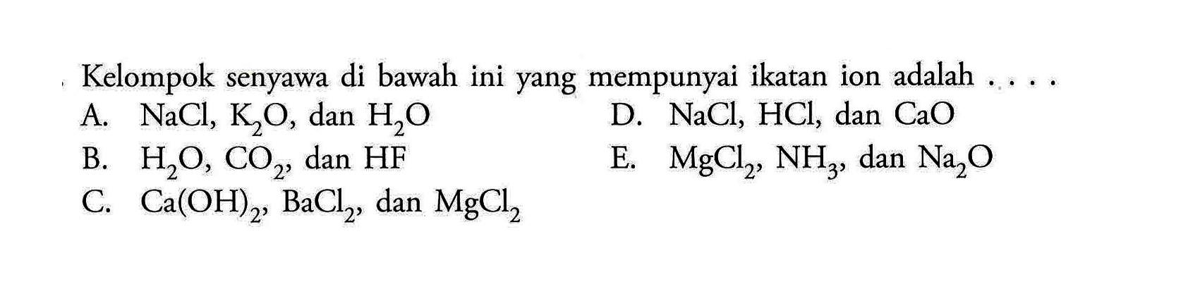 Kelompok senyawa di bawah ini yang mempunyai ikatan ion adalah 
A. NaCl, K2O, dan H2O D. NaCl, HCl, dan CaO B. H2O, CO2, dan HF E. MgCl2, NH3, dan Na2O C. Ca (OH)2, BaCl2, dan MgCl2