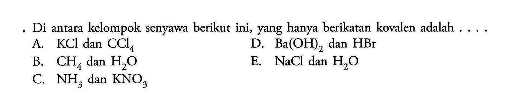 Di antara kelompok senyawa berikut ini, yang hanya berikatan kovalen adalah A. KCl dan CCl4 D. Ba(OH)2 dan HBr B. CH4 dan H2O E. NaCl dan H2O C. NH3 dan KNO3