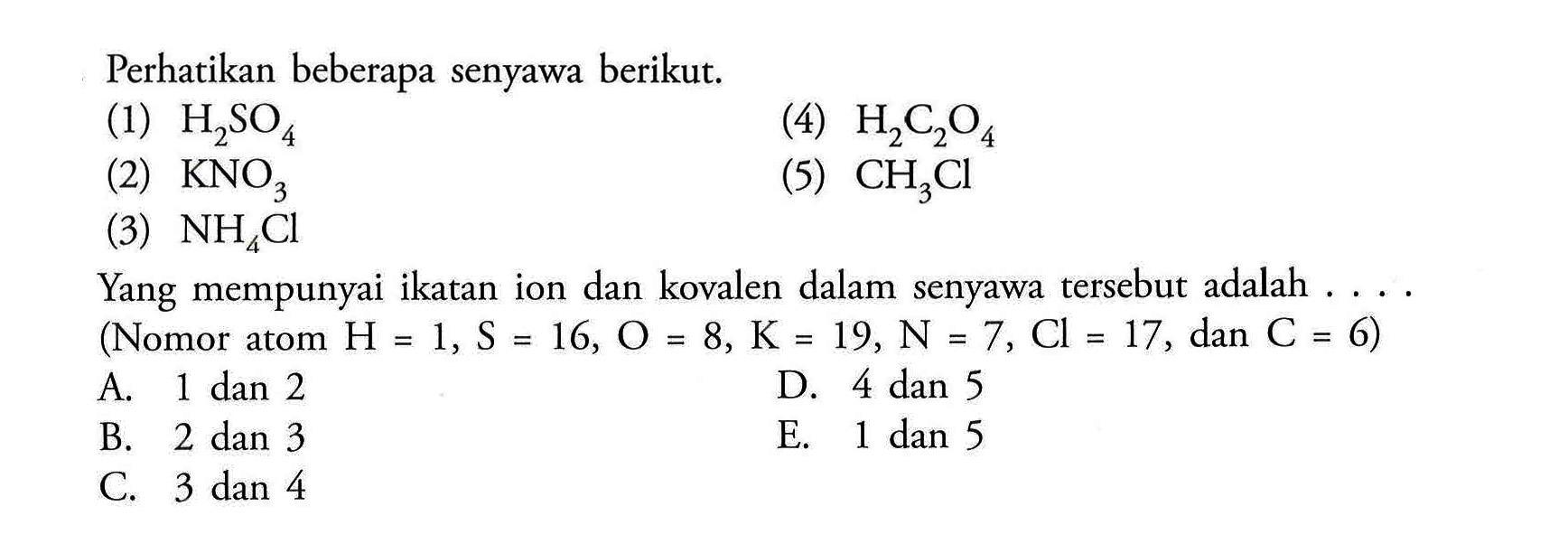 Perhatikan beberapa senyawa berikut.(1) H2SO4 (4) H2C2O4 (2) KNO3 (5) CH3Cl (3) NH4Cl Yang mempunyai ikatan ion dan kovalen dalam senyawa tersebut adalah ....(Nomor atom H=1, S=16, O=8, K=19, N=7, Cl=17 , dan C=6 )