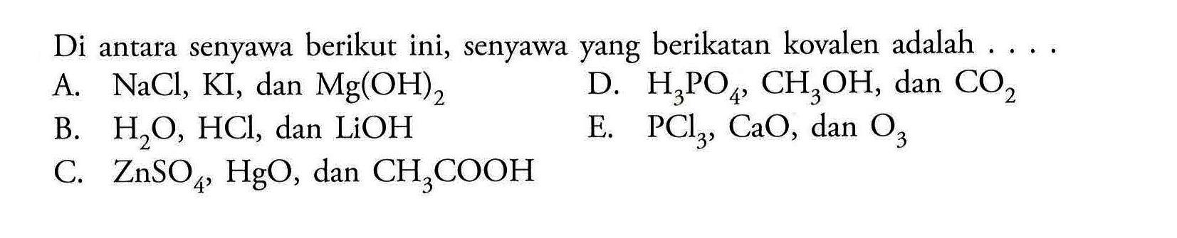 Di antara senyawa berikut ini, senyawa yang berikatan kovalen adalah 
A. NaCl, KI, dan Mg(OH)2 
B. H2O, HCl, dan LiOH 
C. ZnSO4, HgO, dan CH3COOH 
D. H3PO4, CH3OH, dan CO2 
E. PCl3, CaO, dan O3