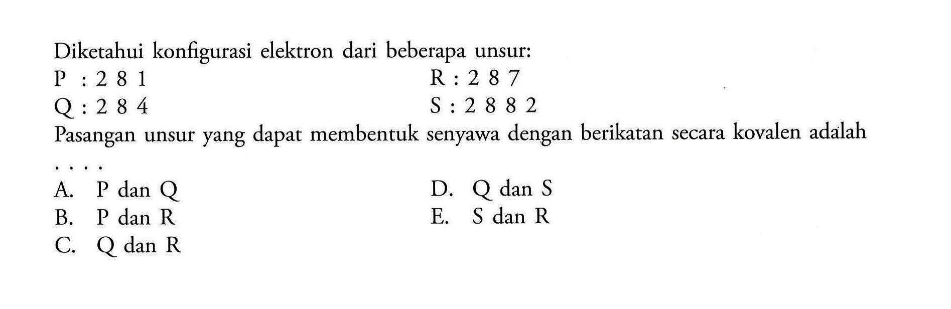 Diketahui konfigurasi elektron dari beberapa unsur P: 2 8 1 R: 2 8 7 Q: 2 8 4 S: 2 8 8 2 Pasangan unsur yang dapat membentuk senyawa dengan berikatan secara kovalen adalah .... 