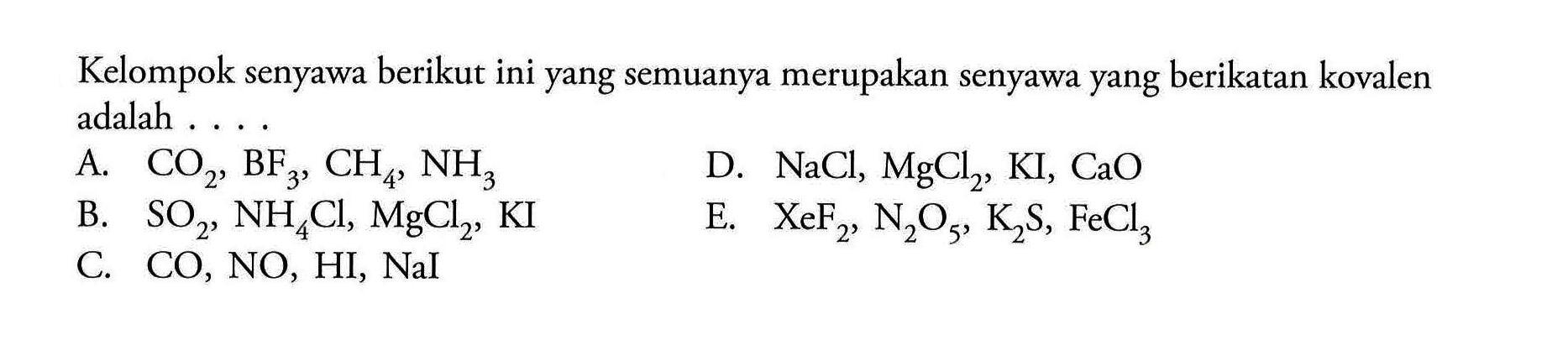 Kelompok senyawa berikut ini yang semuanya merupakan senyawa yang berikatan kovalen adalah 
A. CO2, BF3, CH4, NH3 D. NaCl, MgCl2, Kl, CaO B. SO2, NH4Cl, MgCl2, KI E. XeF2, N2O5, K2S, FeCl3 C. CO, NO, HI, NaI 