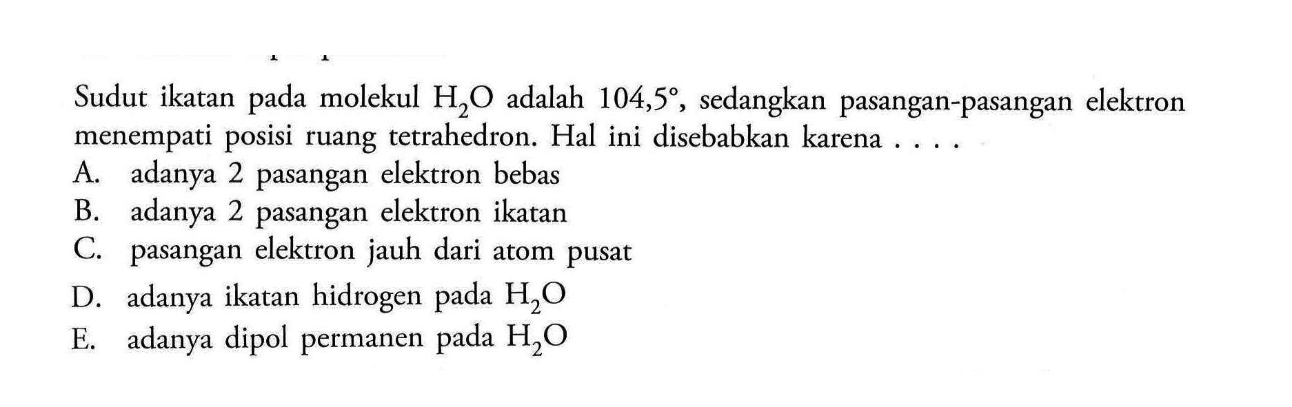 Sudut ikatan pada molekul  H2O  adalah  104,5 , sedangkan pasangan-pasangan elektron menempati posisi ruang tetrahedron. Hal ini disebabkan karena ....A. adanya 2 pasangan elektron bebas B. adanya 2 pasangan elektron ikatan C. pasangan elektron jauh dari atom pusat D. adanya ikatan hidrogen pada  H2O  E. adanya dipol permanen pada  H2O  