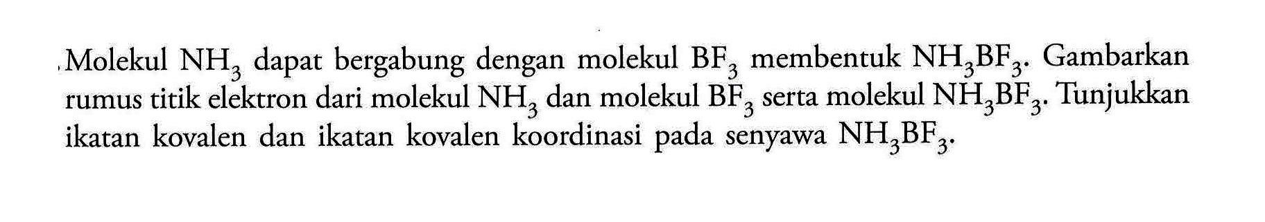 Molekul NH3 dapat bergabung dengan molekul BF3 membentuk NH3BF3. Gambarkan rumus titik elektron dari molekul NH3 dan molekul BF3 serta molekul NH3BF3. Tunjukkan ikatan kovalen dan ikatan kovalen koordinasi pada senyawa NH3BF3.