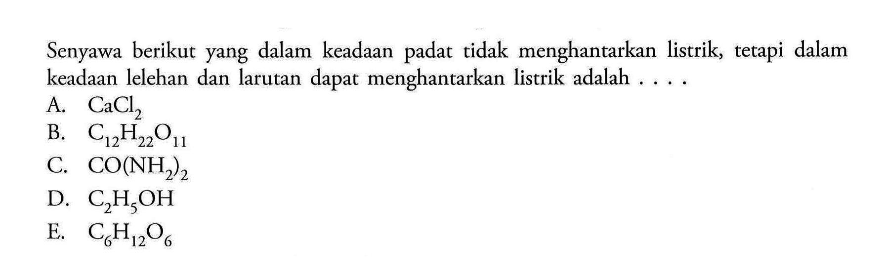 Senyawa berikut yang dalam keadaan padat tidak menghantarkan listrik, tetapi dalam keadaan lelehan dan larutan dapat menghantarkan listrik adalah ....A. CaCl2 B. C12H22O11 C. CO(NH2)2 D. C2H5OH E. C6H12O6 