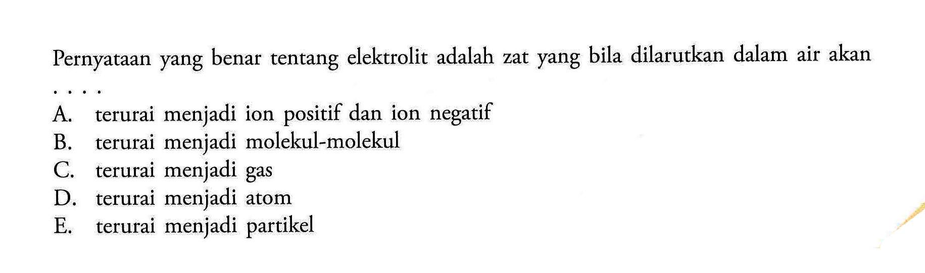 Pernyataan yang benar tentang elektrolit adalah zat yang bila dilarutkan dalam air akanA. terurai menjadi ion positif dan ion negatif B. terurai menjadi molekul-molekul C. terurai menjadi gas D. terurai menjadi atom E. terurai menjadi partikel