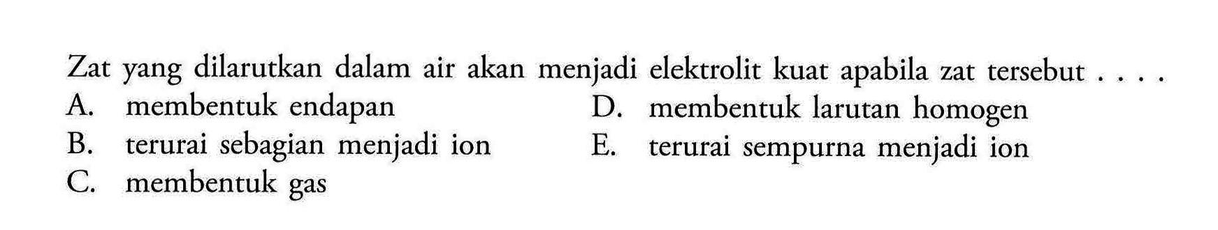 Zat yang dilarutkan dalam air akan menjadi elektrolit kuat apabila zat tersebut ... A. membentuk endapan
D. membentuk larutan homogen
B. terurai sebagian menjadi ion
E. terurai sempurna menjadi ion
C. membentuk gas