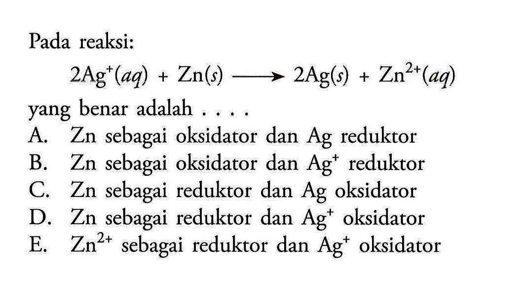 Pada reaksi:2 Ag^+(a q)+Zn(s) \longright-> 2 Ag(s)+Zn^2+(a q)yang benar adalah ....A. Zn sebagai oksidator dan  Ag  reduktorB.  Zn  sebagai oksidator dan  Ag^+ reduktorC. Zn sebagai reduktor dan  Ag  oksidatorD. Zn sebagai reduktor dan  Ag^+ oksidatorE.  Zn^2+  sebagai reduktor dan  Ag^+ oksidator
