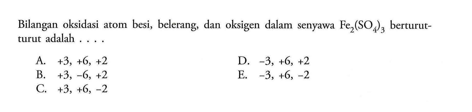 Bilangan oksidasi atom besi, belerang, dan oksigen dalam senyawa  Fe2(SO4)3 berturut-turut adalah .... A. +3,+6,+2 B. +3,-6,+2 C. +3,+6,-2 D. -3,+6,+2 E. -3,+6,-2 