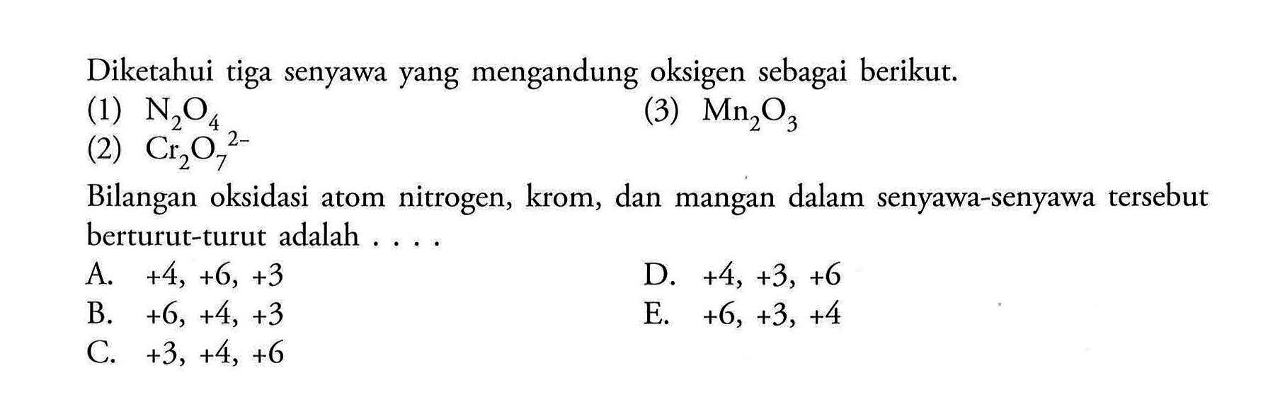 Diketahui tiga senyawa yang mengandung oksigen sebagai berikut.(1)  N2 O4 (3)  Mn/2 O3 (2)  Cr2 O7^4 Bilangan oksidasi atom nitrogen, krom, dan mangan dalam senyawa-senyawa tersebut berturut-turut adalah ....A.  +4,+6,+3 D.  +4,+3,+6 B.  +6,+4,+3 E.  +6,+3,+4 C.  +3,+4,+6 