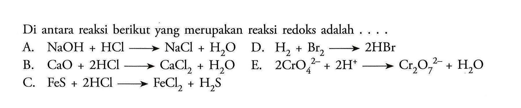 Di antara reaksi berikut yang merupakan reaksi redoks adalah  ... .A.  NaOH+HCl \longright-> NaCl+H2 O D.  H2+Br2 \longright-> 2 HBr B.  CaO+2 HCl \longright-> CaCl2+H2 O E.  2 CrO4^2-+2 H^+ \longright-> Cr2 O7^2-+H2 O C.  FeS+2 HCl \longright-> FeCl2+H2 S 