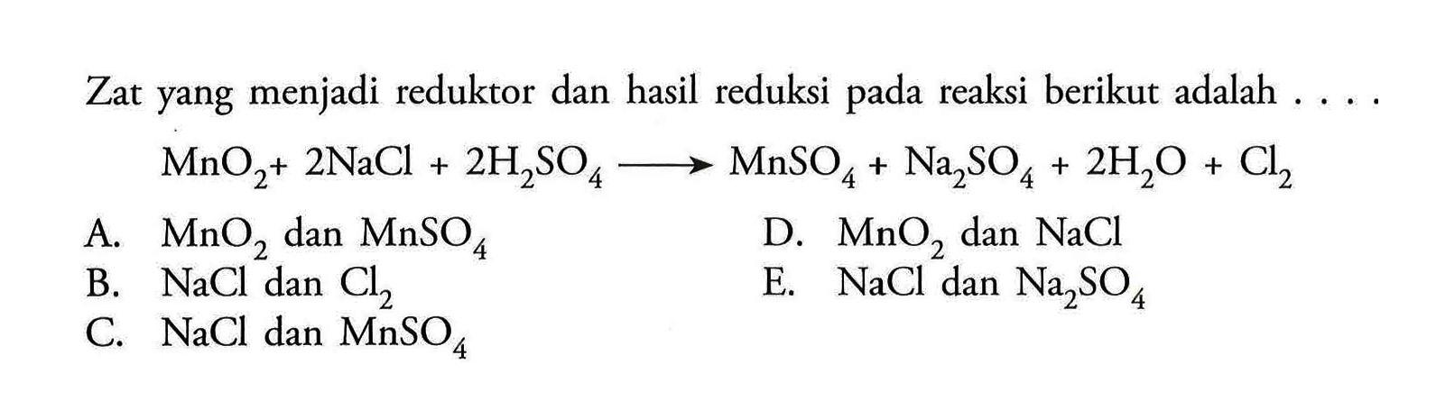 Zat yang menjadi reduktor dan hasil reduksi pada reaksi berikut adalah ....MnO2+2NaCl+2H2SO4->MnSO4+Na2SO4+2H2O+Cl2 A. MnO2 dan MnSO4 B. NaCl dan Cl2 C. NaCl dan MnSO4 D. MnO2 dan NaCl E. NaCl dan Na2 SO4