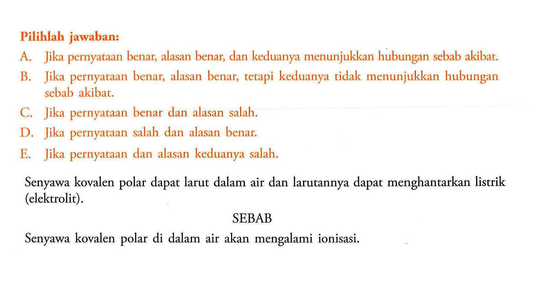 Pilihlah jawaban:A. Jika pernyataan benar, alasan benar, dan keduanya menunjukkan hubungan sebab akibat.B. Jika pernyataan benar, alasan benar, tetapi keduanya tidak menunjukkan hubungan sebab akibat.C. Jika pernyataan benar dan alasan salah.D. Jika pernyataan salah dan alasan benar.E. Jika pernyataan dan alasan keduanya salah.Senyawa kovalen polar dapat larut dalam air dan larutannya dapat menghantarkan listrik (elektrolit).SEBABSenyawa kovalen polar di dalam air akan mengalami ionisasi.