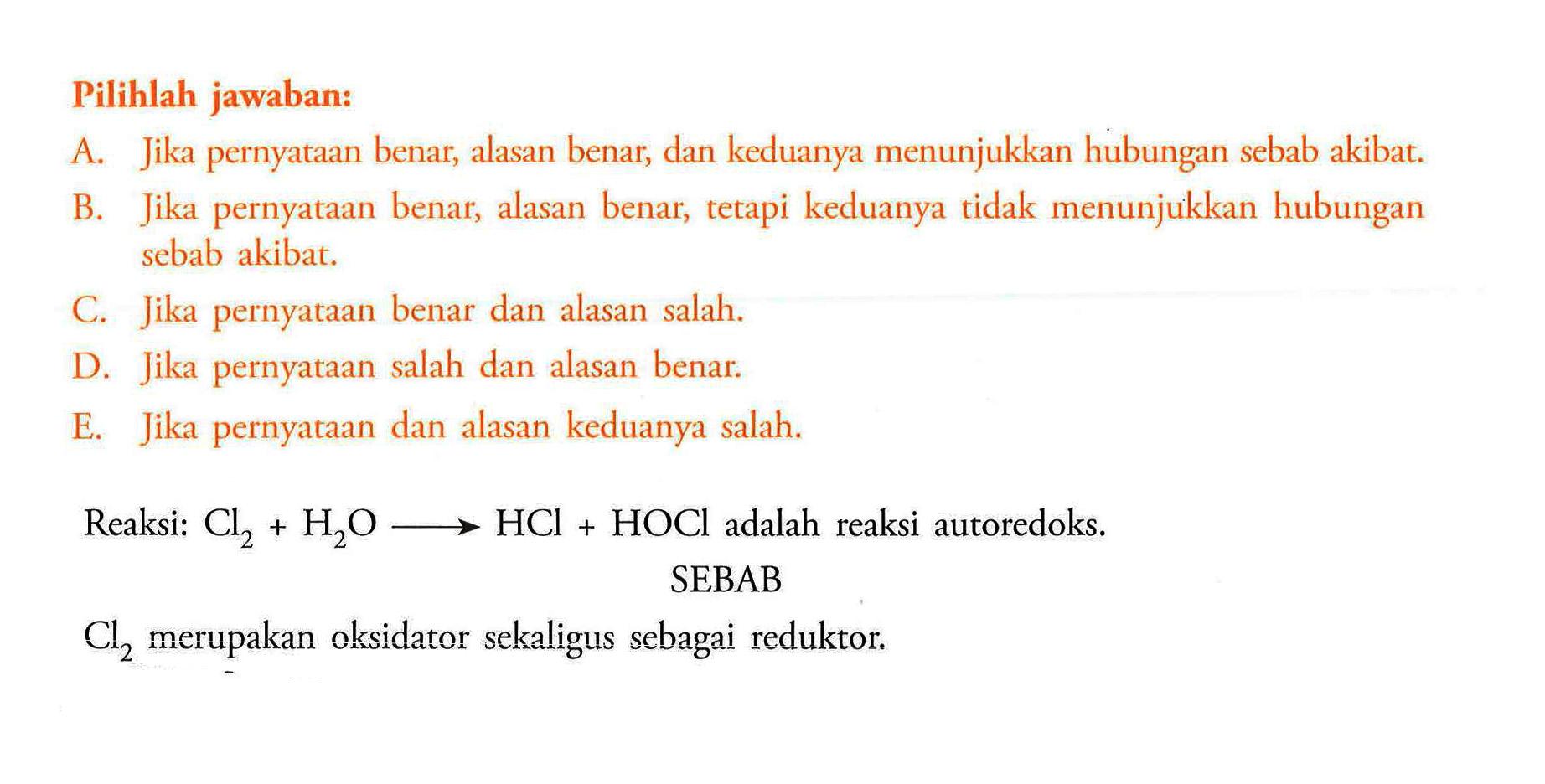 Pilihlah jawaban: A. Jika pernyataan benar, alasan benar, dan keduanya menunjukkan hubungan sebab akibat. B. Jika pernyataan benar, alasan benar, tetapi keduanya tidak menunjukkan hubungan sebab akibat. C. Jika pernyataan benar dan alasan salah. D. Jika pernyataan salah dan alasan benar. E. Jika pernyataan dan alasan keduanya salah.Reaksi: Cl2+H2O -> HCl+HOCl adalah reaksi autoredoks.SEBABCl2 merupakan oksidator sekaligus sebagai reduktor.