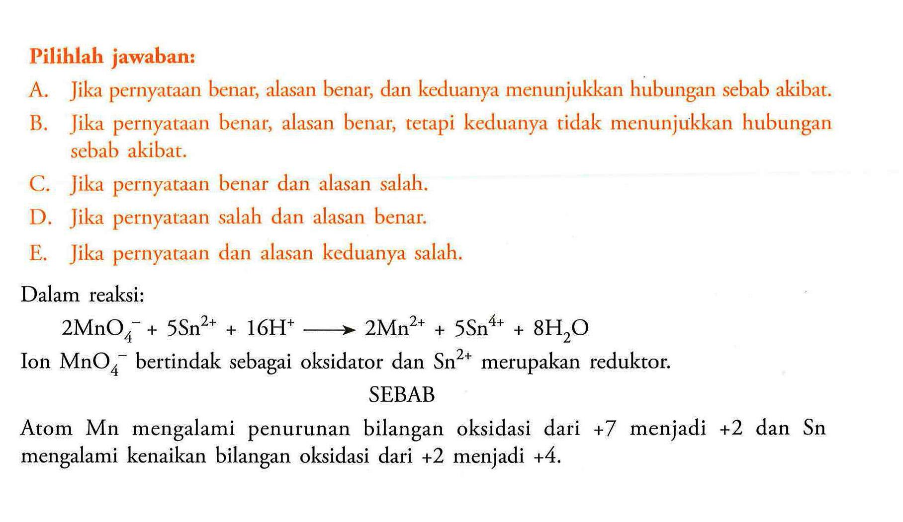 Pilihlah jawaban: Dalam reaksi: 2 MnO4^- +5Sn^2+ +16 H^+ ---> 2 Mn^2+ +5Sn^4+ +8 H2O Ion MnO4^- bertindak sebagai oksidator dan Sn^2+ merupakan reduktor. SEBAB Atom Mn mengalami penurunan bilangan oksidasi dari +7 menjadi +2 dan Sn mengalami kenaikan bilangan oksidasi dari +2 menjadi +4. 