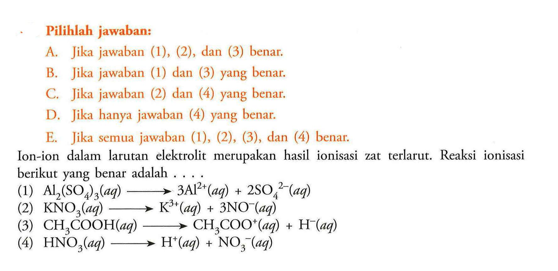 Pilihlah jawaban:A. Jika jawaban (1), (2), dan (3) benar.B. Jika jawaban (1) dan (3) yang benar.C. Jika jawaban (2) dan (4) yang benar.D. Jika hanya jawaban (4) yang benar.E. Jika semua jawaban (1), (2), (3), dan (4) benar.Ion-ion dalam larutan elektrolit merupakan hasil ionisasi zat terlarut. Reaksi ionisasi berikut yang benar adalah ....(1)  Al2(SO4)3(a q) longright-> 3 Al^2+(a q)+2 SO4/ ^2-(a q) (2)  KNO3(a q) longright-> K^3+(a q)+3 NO^-(a q) (3)  CH3 COOH(a q) longright-> CH3 COO^+(a q)+H^-(a q) (4)  HNO3(a q) longright-> H^+(a q)+NO3^-(a q) 