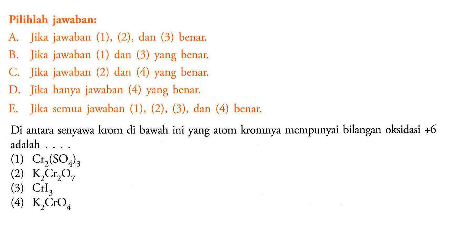 Pilihlah jawaban:A. Jika jawaban (1), (2), dan (3) benar.B. Jika jawaban (1) dan (3) yang benar.C. Jika jawaban (2) dan (4) yang benar.D. Jika hanya jawaban (4) yang benar.E. Jika semua jawaban (1), (2), (3), dan (4) benar.Di antara senyawa krom di bawah ini yang atom kromnya mempunyai bilangan oksidasi +6 adalah ....(1)  Cr2(SO4)3 (2)  K2Cr2O7 (3)  CrI3 (4)  K2CrO4 