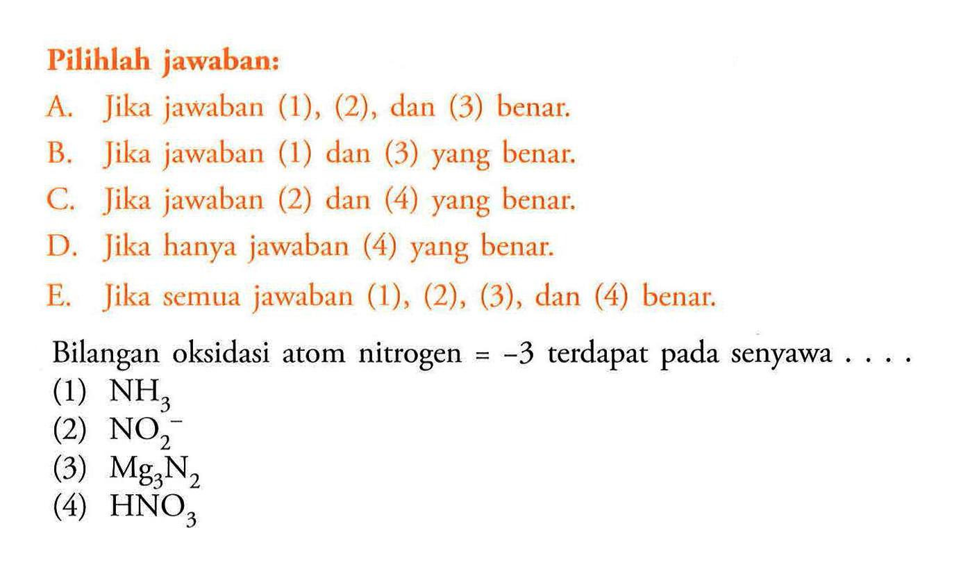 Pilihlah jawaban:A. Jika jawaban (1), (2), dan (3) benar. B. Jika jawaban (1) dan (3) yang benar. C. Jika jawaban (2) dan (4) yang benar. D. Jika hanya jawaban (4) yang benar. E. Jika semua jawaban (1), (2), (3), dan (4) benar.Bilangan oksidasi atom nitrogen = -3 terdapat pada senyawa ....(1) NH3 (2) NO2^- (3) Mg3 N2 (4) HNO3