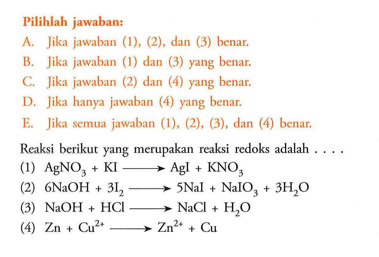 Pilihlah jawaban:A. Jika jawaban (1), (2), dan (3) benar.B. Jika jawaban (1) dan (3) yang benar.C. Jika jawaban (2) dan (4) yang benar.D. Jika hanya jawaban (4) yang benar.E. Jika semua jawaban (1), (2), (3), dan (4) benar.Reaksi berikut yang merupakan reaksi redoks adalah ....(1)  AgNO3+KI->AgI+KNO3 (2)  6NaOH+3I2->5NaI+NaIO3+3H2O (3)  NaOH+HCl->NaCl+H2O (4)  Zn+Cu^2+->Zn^2++Cu 