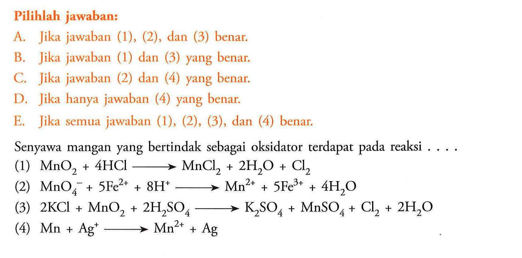 Pilihlah jawaban: A. Jika jawaban (1), (2), dan (3) benar. B. Jika jawaban (1) dan (3) yang benar. C. Jika jawaban (2) dan (4) yang benar. D. Jika hanya jawaban (4) yang benar. E. Jika semua jawaban (1), (2), (3), dan (4) benar. Senyawa mangan yang bertindak sebagai oksidator terdapat pada reaksi .... (1) MnO2 + 4 HCl -> MnCl2 + 2H2O + Cl2 (2) MnO4^- + 5 Fe^(2+) +8 H^+ -> Mn^(2+) + 5Fe^(3+) + 4H2O(3) 2KCl + MnO2 + 2H2SO4 -> K2SO4 + MnSO4 + Cl2 + 2H2O (4) Mn + Ag^+ -> Mn^(2+) + Ag 