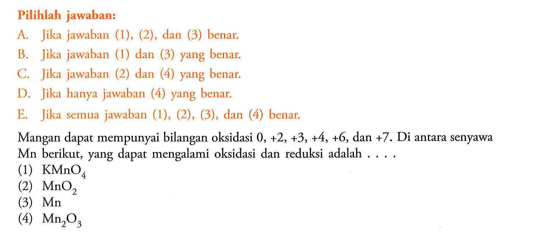 Pilihlah jawaban:A. Jika jawaban (1), (2), dan (3) benar.B. Jika jawaban (1) dan (3) yang benar.C. Jika jawaban (2) dan (4) yang benar.D. Jika hanya jawaban (4) yang benar.E. Jika semua jawaban (1), (2), (3), dan (4) benar.Mangan dapat mempunyai bilangan oksidasi 0,+2,+3,+4,+6,dan +7. Di antara senyawa Mn berikut, yang dapat mengalami oksidasi dan reduksi adalah ....(1)  KMnO4 (2)  MnO2 (3)  Mn (4)  Mn2O3 