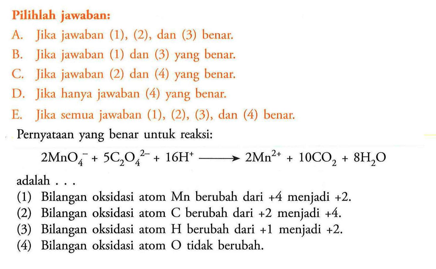 Pilihlah jawaban:A. Jika jawaban (1), (2), dan (3) benar.B. Jika jawaban (1) dan (3) yang benar.C. Jika jawaban (2) dan (4) yang benar.D. Jika hanya jawaban (4) yang benar.E. Jika semua jawaban (1), (2), (3), dan (4) benar:Pernyataan yang benar untuk reaksi: 2MnO4^-+5C2O4^2-+16H^+->2Mn^2++10CO2+8H2Oadalah ...(1) Bilangan oksidasi atom Mn berubah dari  +4  menjadi  +2 .(2) Bilangan oksidasi atom C berubah dari  +2  menjadi  +4 .(3) Bilangan oksidasi atom H berubah dari  +1  menjadi  +2 .(4) Bilangan oksidasi atom O tidak berubah.