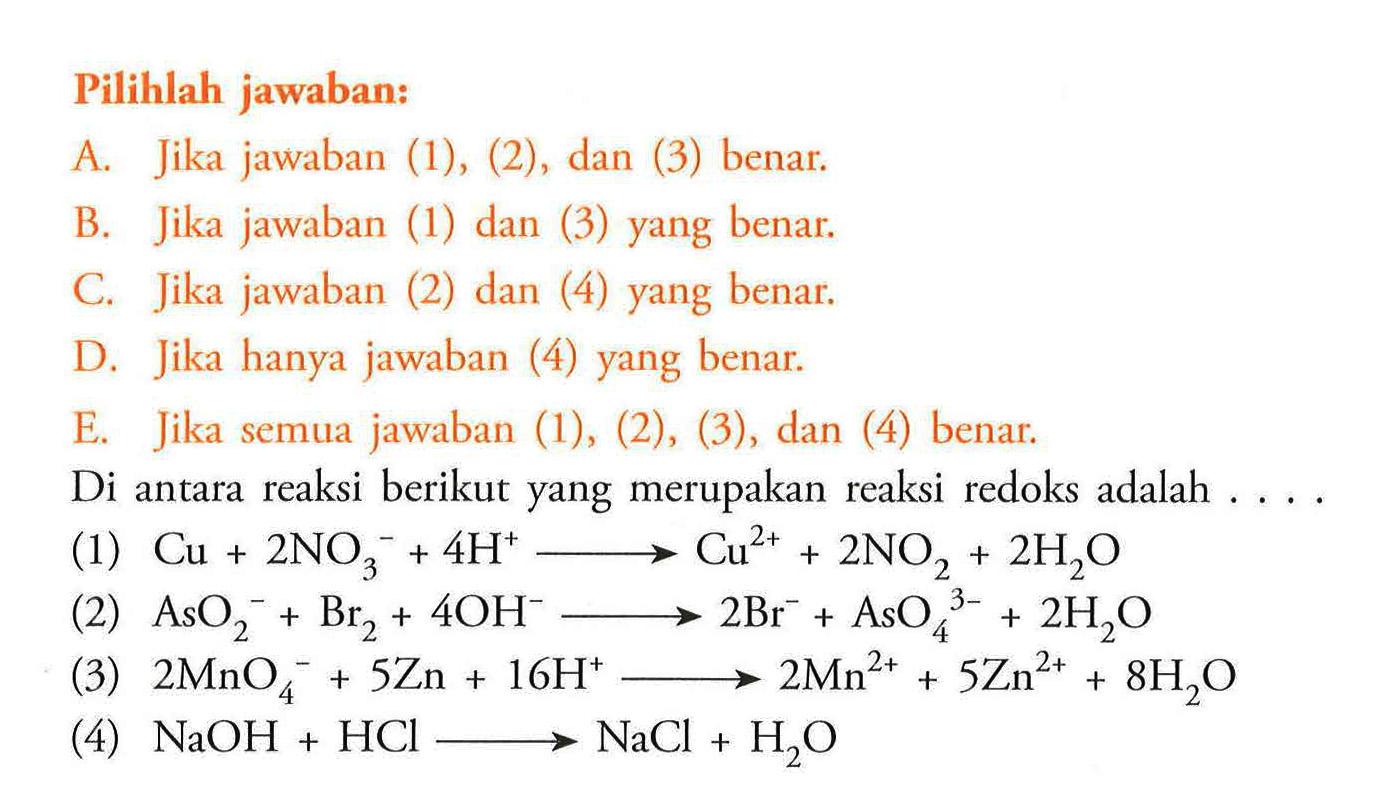 Pilihlah jawaban: A. Jika jawaban (1), (2), dan (3) benar. B. Jika jawaban (1) dan (3) yang benar. C. Jika jawaban (2) dan (4) yang benar. D. Jika hanya jawaban (4) yang benar. E. Jika semua jawaban (1), (2), (3), dan (4) benar. Di antara reaksi berikut yang merupakan reaksi redoks adalah .... (1) Cu+2NO3^(-)+4H^(+)->Cu^2++2NO2+2H2O (2) AsO2^(-)+Br2+4OH^(-)->2Br^(-)+AsO4^(3-)+2H2O (3) 2MnO4^(-)+5Zn+16H^(+)->2Mn^(2+)+5Zn^(2+)+8H2O (4) NaOH+HCl->NaCl+H2O