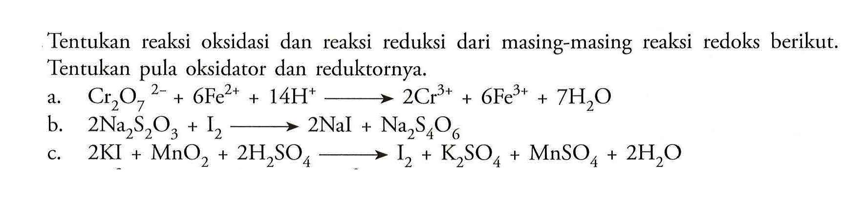 Tentukan reaksi oksidasi dan reaksi reduksi dari masing-masing reaksi redoks berikut. Tentukan pula oksidator dan reduktornya.a. Cr2O7^2-+6 Fe^2+ + 14 H^+ --> 2 Cr^3+ + 6 Fe^3+ + 7 H2O b. 2 Na2S2O3 + I2 --> 2 Nal+Na2S4O6 c. 2 KI+MnO2+2 H2SO4 --> I2 + K2SO4 + MnSO4 + 2 H2O 