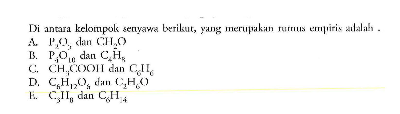 Di antara kelompok senyawa berikut, yang merupakan rumus empiris adalah . A. P2O5 dan CH2O B. P4O10 dan C4H8 C. CH3COOH dan C6H6 D. C6H12O6 dan C2H6O E. C3H8 dan C6H14