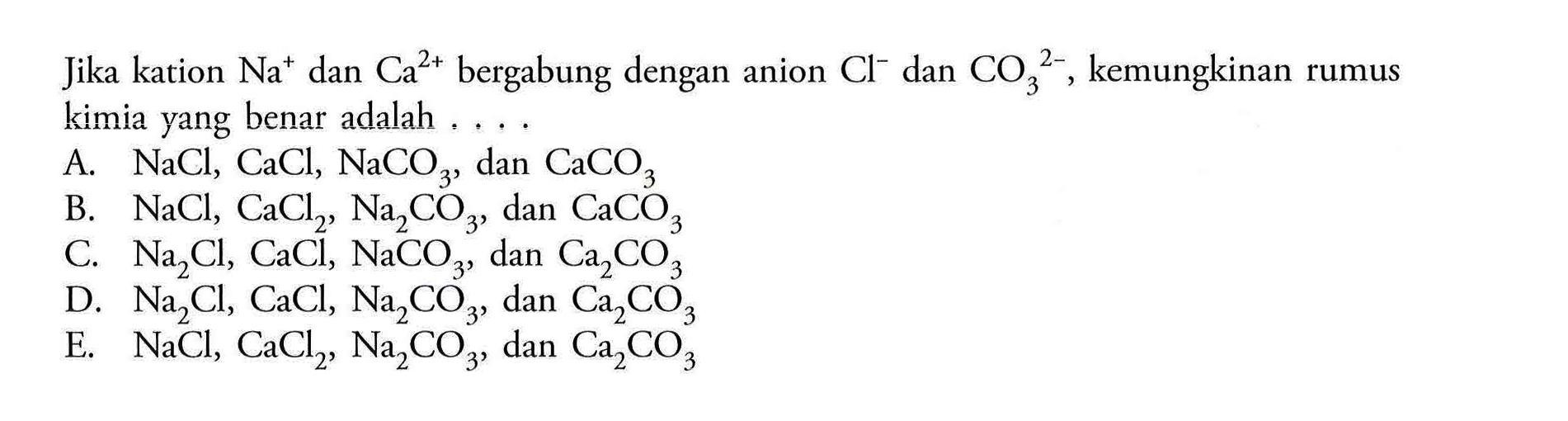 Jika kation Na^+ dan Ca^(2+) bergabung dengan anion Cl^- dan CO3^(2-), kemungkinan rumus kimia yang benar adalah,...
A. NaCl, CaCl, NaCO3, dan CaCO3 
B. NaCl, CaCl2, Na2CO3, dan CaCO3 
C. Na2Cl, CaCl, NaCO3, dan Ca2CO3 
D. Na2Cl, CaCl, Na2CO3, dan Ca2CO3 
E. NaCl, CaCl2, Na2CO3, dan Ca2CO3 