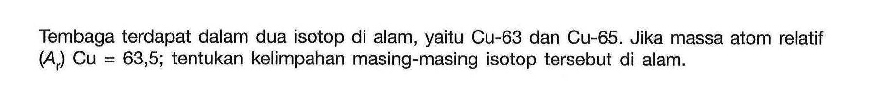 Tembaga terdapat dalam dua isotop di alam, yaitu Cu-63 dan Cu-65. Jika massa atom relatif (Ar) Cu = 63,5; tentukan kelimpahan masing-masing isotop tersebut di alam.