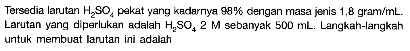 Tersedia larutan H2SO4 pekat yang kadarnya 98% dengan masa jenis 1,8 gram/mL. Larutan yang diperlukan adalah H2SO4 2 M sebanyak 500 mL. Langkah-langkah untuk membuat larutan ini adalah