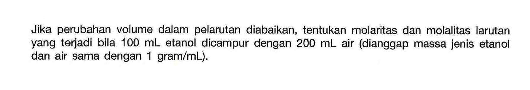 Jika perubahan volume dalam pelarutan diabaikan, tentukan molaritas dan molalitas larutan yang terjadi bila 100 mL etanol dicampur dengan 200 mL air (dianggap massa jenis etanol dan air sama dengan 1 gram/mL). 