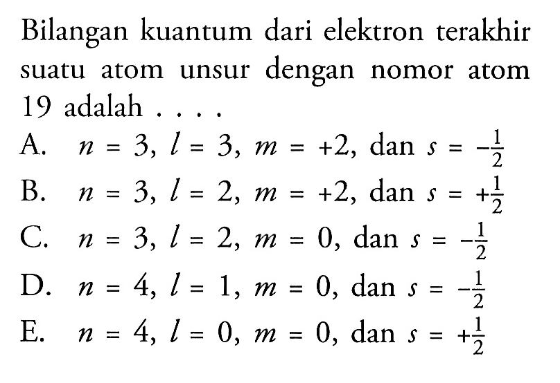 Bilangan kuantum dari elektron terakhir suatu atom unsur dengan nomor atom 19 adalah ....A. n=3, l=3, m=+2 , dan s=-1/2 B. n=3, l=2, m=+2 , dan s=+1/2 C. n=3, l=2, m=0 , dan s=-1/2 D. n=4, l=1, m=0 , dan s=-1/2 E. n=4, l=0, m=0 , dan s=+1/2