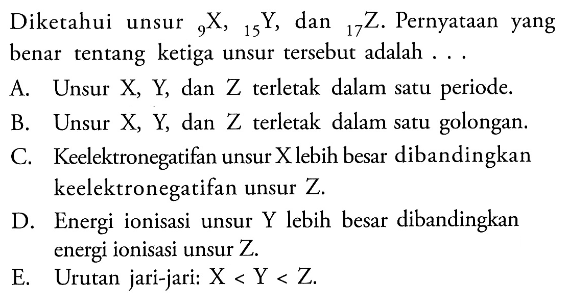 Diketahui unsur 9 X, 15 Y, 17 Z. Pernyataan yang benar tentang ketiga unsur tersebut adalah 
A. Unsur X, Y dan Z terletak dalam satu periode. 
B. Unsur X, Y dan Z terletak  dalam satu golongan. 
C. Keelektronegatifan unsur X lebih besar dibandingkan keelektronegatifan unsur Z. 
D. Energi ionisasi unsur Y lebih besar dibandingkan energi ionisasi unsur Z. 
E. Urutan jari-jari: X < Y < Z.