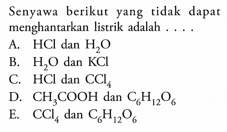 Senyawa berikut yang tidak dapat menghantarkan listrik adalah .... A. HCl dan H2O B. H2O dan KCl C. HCl dan CCl4 D. CH3COOH dan C6H12O6 E. CCl4 dan C6H12O6